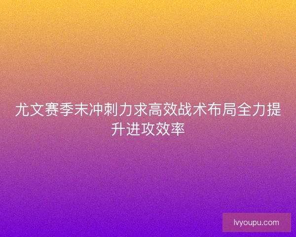 尤文赛季末冲刺力求高效战术布局全力提升进攻效率 尤文赛季末冲刺力求高效战术布局全力提升进攻效率