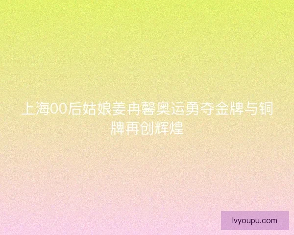上海00后姑娘姜冉馨奥运勇夺金牌与铜牌再创辉煌