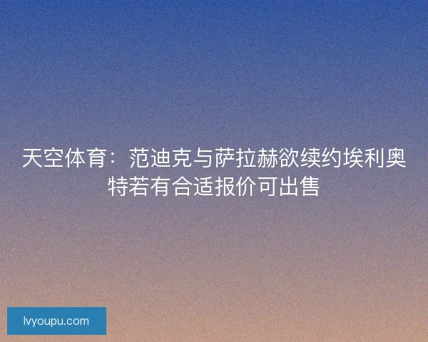 天空体育：范迪克与萨拉赫欲续约埃利奥特若有合适报价可出售