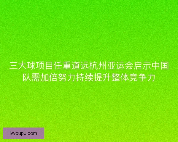三大球项目任重道远杭州亚运会启示中国队需加倍努力持续提升整体竞争力 三大球项目任重道远杭州亚运会启示中国队需加倍努力持续提升整体竞争力