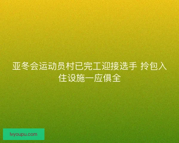 亚冬会运动员村已完工迎接选手 拎包入住设施一应俱全 亚冬会运动员村已完工迎接选手 拎包入住设施一应俱全