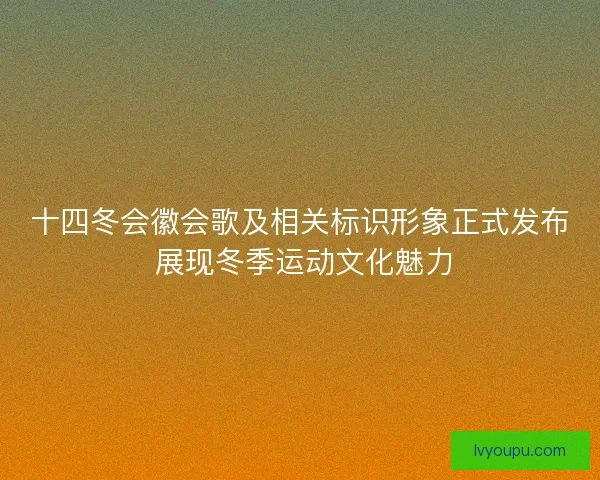 十四冬会徽会歌及相关标识形象正式发布 展现冬季运动文化魅力 十四冬会徽会歌及相关标识形象正式发布 展现冬季运动文化魅力