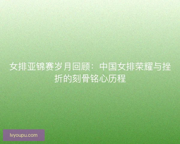 女排亚锦赛岁月回顾:中国女排荣耀与挫折的刻骨铭心历程 女排亚锦赛岁月回顾:中国女排荣耀与挫折的刻骨铭心历程