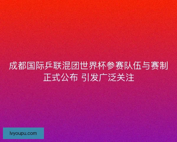 成都国际乒联混团世界杯参赛队伍与赛制正式公布 引发广泛关注