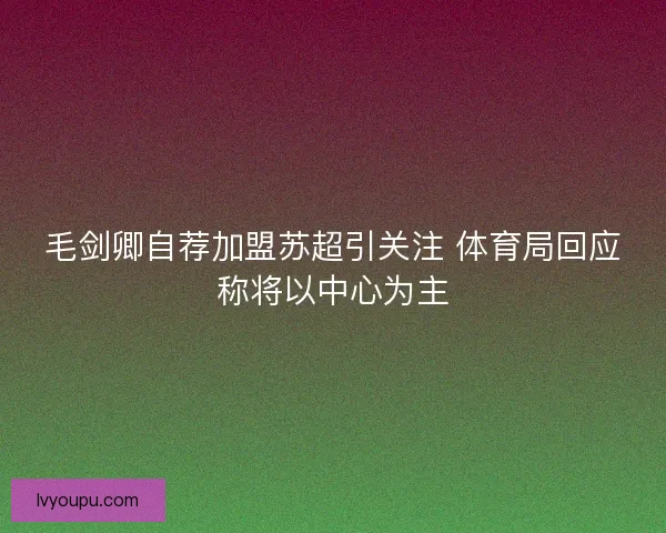 毛剑卿自荐加盟苏超引关注 体育局回应称将以中心为主 毛剑卿自荐加盟苏超引关注 体育局回应称将以中心为主